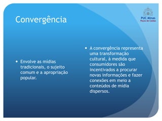 Convergência


                             A convergência representa
                              uma transformação
                              cultural, à medida que
 Envolve as mídias
                              consumidores são
  tradicionais, o sujeito
                              incentivados a procurar
  comum e a apropriação
                              novas informações e fazer
  popular.
                              conexões em meio a
                              conteúdos de mídia
                              dispersos.
 