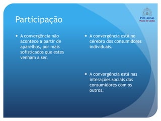 Participação
 A convergência não        A convergência está no
  acontece a partir de       cérebro dos consumidores
  aparelhos, por mais        individuais.
  sofisticados que estes
  venham a ser.


                            A convergência está nas
                             interações sociais dos
                             consumidores com os
                             outros.
 