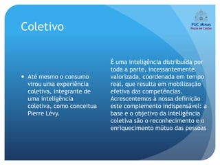 Coletivo

                             É uma inteligência distribuída por
                             toda a parte, incessantemente
 Até mesmo o consumo        valorizada, coordenada em tempo
  virou uma experiência      real, que resulta em mobilização
  coletiva, integrante de    efetiva das competências.
  uma inteligência           Acrescentemos à nossa definição
  coletiva, como conceitua   este complemento indispensável: a
  Pierre Lévy.               base e o objetivo da inteligência
                             coletiva são o reconhecimento e o
                             enriquecimento mútuo das pessoas
 