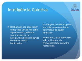 Inteligência Coletiva


                                A inteligência coletiva pode
 Nenhum de nós pode saber      ser vista como uma fonte
  tudo; cada um de nós sabe     alternativa de poder
  alguma coisa; podemos         midiático.
  juntar as peças, se
  associarmos nossos recursos   No entanto, esse poder tem
  e unirmos nossas              sido utilizado mais
  habilidades.                  frequentemente para fins
                                recreativos.
 