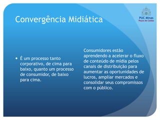 Convergência Midiática


                              Consumidores estão
                              aprendendo a acelerar o fluxo
 É um processo tanto
                              de conteúdo de mídia pelos
  corporativo, de cima para
                              canais de distribuição para
  baixo, quanto um processo
                              aumentar as oportunidades de
  de consumidor, de baixo
                              lucros, ampliar mercados e
  para cima.
                              consolidar seus compromissos
                              com o público.
 