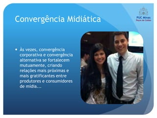 Convergência Midiática


 Às vezes, convergência
  corporativa e convergência
  alternativa se fortalecem
  mutuamente, criando
  relações mais próximas e
  mais gratificantes entre
  produtores e consumidores
  de mídia...
 