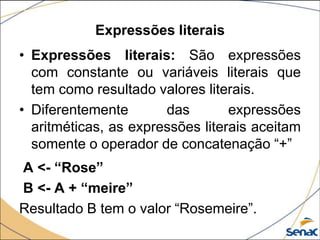 Expressões literais
• Expressões literais: São expressões
  com constante ou variáveis literais que
  tem como resultado valores literais.
• Diferentemente       das        expressões
  aritméticas, as expressões literais aceitam
  somente o operador de concatenação “+”
A <- “Rose”
B <- A + “meire”
Resultado B tem o valor “Rosemeire”.
 