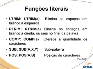 Funções literais
• LTRIM: LTRIM(a)      Elimina os espaços em
  branco à esquerda.
• RTRIM: RTRIM(a) Elimina os espaços em
  branco à direita, ou seja no final da palavra
• COMP: COMP(a)        Oferece a quantidade de
  caracteres
• SUB: SUB(A,X,Y)      Sub-palavra
• POS: POS(A,B)        Posição de caracteres
                                        •   Pag. 80/81
 