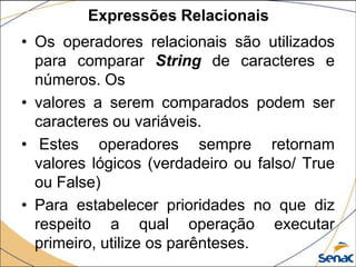 Expressões Relacionais
• Os operadores relacionais são utilizados
  para comparar String de caracteres e
  números. Os
• valores a serem comparados podem ser
  caracteres ou variáveis.
• Estes operadores sempre retornam
  valores lógicos (verdadeiro ou falso/ True
  ou False)
• Para estabelecer prioridades no que diz
  respeito a qual operação executar
  primeiro, utilize os parênteses.
 