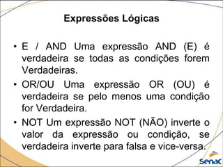 Expressões Lógicas

• E / AND Uma expressão AND (E) é
  verdadeira se todas as condições forem
  Verdadeiras.
• OR/OU Uma expressão OR (OU) é
  verdadeira se pelo menos uma condição
  for Verdadeira.
• NOT Um expressão NOT (NÃO) inverte o
  valor da expressão ou condição, se
  verdadeira inverte para falsa e vice-versa.
 
