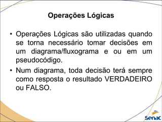 Operações Lógicas

• Operações Lógicas são utilizadas quando
  se torna necessário tomar decisões em
  um diagrama/fluxograma e ou em um
  pseudocódigo.
• Num diagrama, toda decisão terá sempre
  como resposta o resultado VERDADEIRO
  ou FALSO.
 