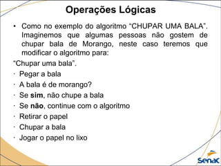 Operações Lógicas
• Como no exemplo do algoritmo “CHUPAR UMA BALA”.
   Imaginemos que algumas pessoas não gostem de
   chupar bala de Morango, neste caso teremos que
   modificar o algoritmo para:
“Chupar uma bala”.
· Pegar a bala
· A bala é de morango?
· Se sim, não chupe a bala
· Se não, continue com o algoritmo
· Retirar o papel
· Chupar a bala
· Jogar o papel no lixo
 