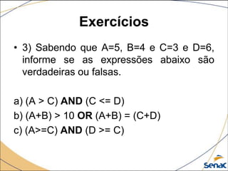 Exercícios
• 3) Sabendo que A=5, B=4 e C=3 e D=6,
  informe se as expressões abaixo são
  verdadeiras ou falsas.

a) (A > C) AND (C <= D)
b) (A+B) > 10 OR (A+B) = (C+D)
c) (A>=C) AND (D >= C)
 