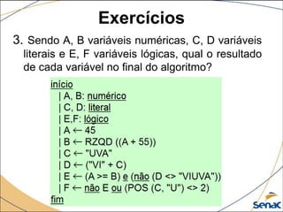 Exercícios
3. Sendo A, B variáveis numéricas, C, D variáveis
  literais e E, F variáveis lógicas, qual o resultado
  de cada variável no final do algoritmo?
 