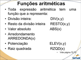 Funções aritméticas
• Toda expressão aritmética tem uma
  função que a representa:
• Divisão inteira:         DIV(x,y)
• Resto da divisão inteira RESTO(x,y)
• Valor absoluto           ABS(x)
• Arredondamento
  ARREDONDA(x)
• Potenciação              ELEV(x,y)
• Raiz quadrada            RZQD(x)
                          •   Vide página 72,73
 