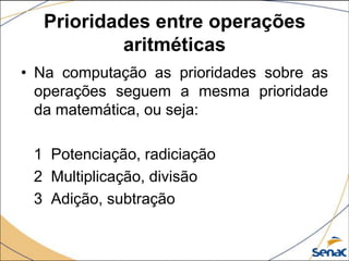 Prioridades entre operações
           aritméticas
• Na computação as prioridades sobre as
  operações seguem a mesma prioridade
  da matemática, ou seja:

 1 Potenciação, radiciação
 2 Multiplicação, divisão
 3 Adição, subtração
 