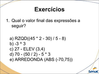 Exercícios
1. Qual o valor final das expressões a
   seguir?

 a) RZQD((45 * 2 - 30) / 5 - 8)
 b) -3 ^ 3
 c) 27 - ELEV (3,4)
 d) 70 - (50 / 2) - 5 * 3
 e) ARREDONDA (ABS (-70,75))
 
