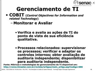 Gerenciamento de TI COBIT  ( Control Objectives for Information and related Technology ) Monitorar e Avaliar Verifica e avalia as ações de TI do ponto de vista de sua eficiência qualitativa. Processos relacionados: supervisionar os processos; verificar e adaptar os controles internos; obter avaliação de auditoria independente; disponibilizar para auditoria independente.  Fonte: Métricas e metodologias do gerenciamento de TI disponível em:  http://www.timaster.com.br/revista/artigos/main_artigo.asp ? codigo =980 