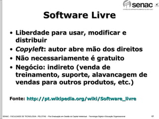 Software Livre Liberdade para usar, modificar e distribuir Copyleft : autor abre mão dos direitos Não necessariamente é gratuito Negócio: indireto (venda de treinamento, suporte, alavancagem de vendas para outros produtos, etc.) Fonte:  http://pt.wikipedia.org/wiki/Software_livre 