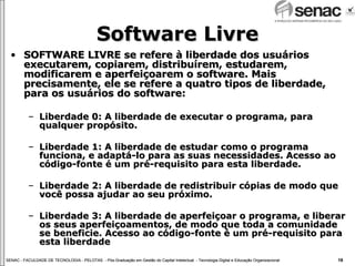Software Livre SOFTWARE LIVRE se refere à liberdade dos usuários executarem, copiarem, distribuírem, estudarem, modificarem e aperfeiçoarem o software. Mais precisamente, ele se refere a quatro tipos de liberdade, para os usuários do software: Liberdade 0: A liberdade de executar o programa, para qualquer propósito. Liberdade 1: A liberdade de estudar como o programa funciona, e adaptá-lo para as suas necessidades. Acesso ao código-fonte é um pré-requisito para esta liberdade. Liberdade 2: A liberdade de redistribuir cópias de modo que você possa ajudar ao seu próximo. Liberdade 3: A liberdade de aperfeiçoar o programa, e liberar os seus aperfeiçoamentos, de modo que toda a comunidade se beneficie. Acesso ao código-fonte é um pré-requisito para esta liberdade 