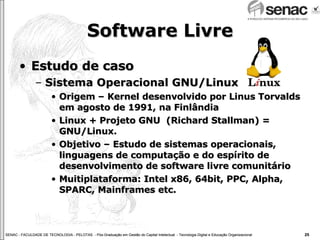 Software Livre Estudo de caso Sistema Operacional GNU/Linux Origem – Kernel desenvolvido por Linus Torvalds em agosto de 1991, na Finlândia Linux + Projeto GNU  (Richard Stallman) = GNU/Linux. Objetivo – Estudo de sistemas operacionais, linguagens de computação e do espírito de desenvolvimento de software livre comunitário Muitiplataforma: Intel x86, 64bit, PPC, Alpha, SPARC, Mainframes etc. 