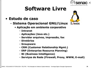 Software Livre Estudo de caso Sistema Operacional GNU/Linux Aplicação em ambiente corporativo Intranet Aplicações (Java etc.) Servidor arquivos, impressão, fax Diretórios  Groupware CRM (Customer Relationship Mgmt.) ERP (Enterprise Resource Planning) BI (Business Intelligence)  Serviços de Rede (Firewall, Proxy, WWW, E-mail) 