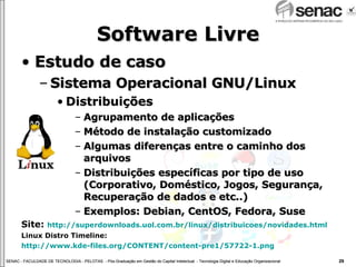 Software Livre Estudo de caso Sistema Operacional GNU/Linux Distribuições Agrupamento de aplicações Método de instalação customizado Algumas diferenças entre o caminho dos arquivos  Distribuições específicas por tipo de uso (Corporativo, Doméstico, Jogos, Segurança, Recuperação de dados e etc..) Exemplos: Debian, CentOS, Fedora, Suse  Site:  http://superdownloads.uol.com.br/linux/distribuicoes/novidades.html Linux Distro Timeline:  http://www.kde-files.org/CONTENT/content-pre1/57722-1.png 