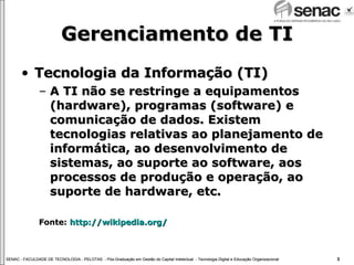 Gerenciamento de TI Tecnologia da Informação (TI) A TI não se restringe a equipamentos (hardware), programas (software) e comunicação de dados. Existem tecnologias relativas ao planejamento de informática, ao desenvolvimento de sistemas, ao suporte ao software, aos processos de produção e operação, ao suporte de hardware, etc. Fonte:  http://wikipedia.org/ 