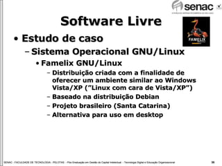 Software Livre Estudo de caso Sistema Operacional GNU/Linux Famelix GNU/Linux Distribuição criada com a finalidade de oferecer um ambiente similar ao Windows Vista/XP (”Linux com cara de Vista/XP”) Baseado na distribuição Debian Projeto brasileiro (Santa Catarina) Alternativa para uso em desktop 