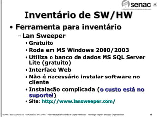 Inventário de SW/HW Ferramenta para inventário Lan Sweeper Gratuito Roda em MS Windows 2000/2003 Utiliza o banco de dados MS SQL Server Lite (gratuito) Interface Web Não é necessário instalar software no cliente Instalação complicada ( o custo está no suporte! ) Site:  http://www.lansweeper.com/ 