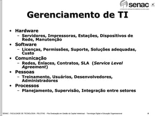 Gerenciamento de TI Hardware Servidores, Impressoras, Estações, Dispositivos de Rede, Manutenção  Software Licenças, Permissões, Suporte, Soluções adequadas, Custo Comunicação Redes, Enlaces, Contratos, SLA  ( Service Level Agreement ) Pessoas Treinamento, Usuários, Desenvolvedores, Administradores Processos Planejamento, Supervisão, Integração entre setores 