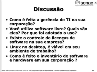 Discussão Como é feita a gerência de TI na sua corporação? Você utiliza software livre? Quais são eles? Por que foi adotado o uso? Existe o controle de licenças de software na sua empresa? Linux no desktop, é viável em seu ambiente de trabalho? Como é feito o inventário de software e hardware em sua corporação ? 