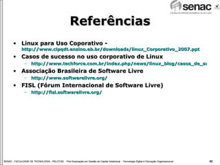 Referências Linux para Uso Coporativo -  http://www.cipqdt.ensino.eb.br/downloads/linux_Corporativo_2007.ppt Casos de sucesso no uso corporativo de Linux http://www.techforce.com.br/index.php/news/linux_blog/casos_de_sucesso_com_linux Associação Brasileira de Software Livre http://www.softwarelivre.org/ FISL (Fórum Internacional de Software Livre) http://fisl.softwarelivre.org/ 