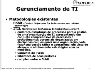 Gerenciamento de TI Metodologias existentes Cobit  ( Control Objectives for Information and related Technology ) ITIL  (Information Technology Infrastructure Library) endereça estruturas de processos para a gestão de uma organização de TI apresentando um conjunto compreensivo de processos e procedimentos gerenciais organizados em disciplinas com os quais uma organização pode fazer sua gestão tática e operacional em vista de alcançar o alinhamento estratégico com os negócios. Conjunto de livros biblioteca de boas práticas complementar a Cobit 
