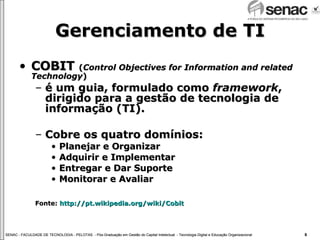 Gerenciamento de TI COBIT  ( Control Objectives for Information and related Technology ) é um guia, formulado como  framework , dirigido para a gestão de tecnologia de informação (TI). Cobre os quatro domínios: Planejar e Organizar Adquirir e Implementar Entregar e Dar Suporte Monitorar e Avaliar Fonte:  http://pt.wikipedia.org/wiki/Cobit 