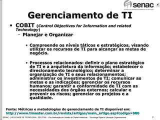 Gerenciamento de TI COBIT  ( Control Objectives for Information and related Technology ) Planejar e Organizar Compreende os níveis táticos e estratégicos, visando utilizar os recursos de TI para alcançar as metas de negócio. Processos relacionados: definir o plano estratégico de TI e a arquitetura da informação; estabelecer o direcionamento tecnológico; determinar a organização de TI e seus relacionamentos; administrar os investimentos de TI; comunicar as metas e as indicações; gerenciar os recursos humanos; garantir a conformidade de TI com as necessidades dos órgãos externos; calcular e prevenir os riscos; gerenciar os projetos e a qualidade.  Fonte: Métricas e metodologias do gerenciamento de TI disponível em:  http://www.timaster.com.br/revista/artigos/main_artigo.asp ? codigo =980 