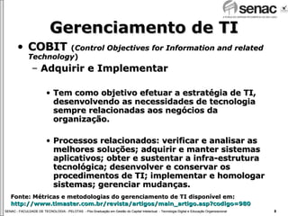 Gerenciamento de TI COBIT  ( Control Objectives for Information and related Technology ) Adquirir e Implementar Tem como objetivo efetuar a estratégia de TI, desenvolvendo as necessidades de tecnologia sempre relacionadas aos negócios da organização. Processos relacionados: verificar e analisar as melhores soluções; adquirir e manter sistemas aplicativos; obter e sustentar a infra-estrutura tecnológica; desenvolver e conservar os procedimentos de TI; implementar e homologar sistemas; gerenciar mudanças. Fonte: Métricas e metodologias do gerenciamento de TI disponível em:  http://www.timaster.com.br/revista/artigos/main_artigo.asp ? codigo =980 