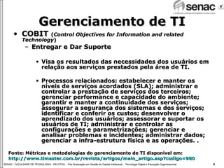 Gerenciamento de TI COBIT  ( Control Objectives for Information and related Technology ) Entregar e Dar Suporte Visa os resultados das necessidades dos usuários em relação aos serviços prestados pela área de TI. Processos relacionados: estabelecer e manter os níveis de serviços acordados (SLA); administrar e controlar a prestação de serviços dos terceiros; gerenciar performance e capacidade do ambiente; garantir e manter a continuidade dos serviços; assegurar a segurança dos sistemas e dos serviços; identificar e conferir os custos; desenvolver o aprendizado dos usuários; assessorar e suportar os usuários de TI; administrar e controlar as configurações e parametrizações; gerenciar e analisar problemas e incidentes; administrar dados; gerenciar a infra-estrutura física e as operações. . Fonte: Métricas e metodologias do gerenciamento de TI disponível em:  http://www.timaster.com.br/revista/artigos/main_artigo.asp ? codigo =980 