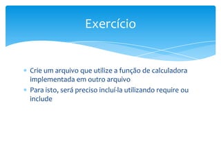Exercício


Crie um arquivo que utilize a função de calculadora
implementada em outro arquivo
Para isto, será preciso incluí-la utilizando require ou
include
 