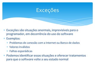 Exceções


Exceções são situações anormais, imprevisíveis para o
programador, em decorrência do uso do software
Exemplos:
  Problemas de conexão com a Internet ou Banco de dados
  Valores inválidos
  Falhas esporádicas
Podemos identificar essas situações e oferecer tratamentos
para que o software volte a seu estado normal
 