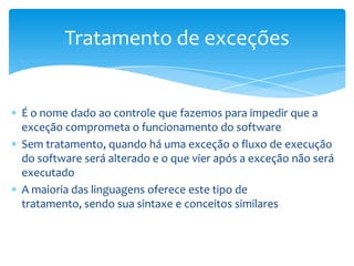Tratamento de exceções


É o nome dado ao controle que fazemos para impedir que a
exceção comprometa o funcionamento do software
Sem tratamento, quando há uma exceção o fluxo de execução
do software será alterado e o que vier após a exceção não será
executado
A maioria das linguagens oferece este tipo de
tratamento, sendo sua sintaxe e conceitos similares
 