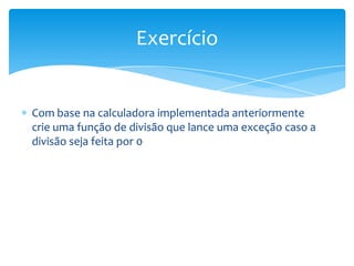 Exercício


Com base na calculadora implementada anteriormente
crie uma função de divisão que lance uma exceção caso a
divisão seja feita por 0
 