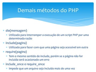 Demais métodos do PHP


die(mensagem)
  Utilizado para interromper a execução de um script PHP por uma
  determinada razão
include(pagina)
  Utilizado para fazer com que uma página seja acessível em outra
require(pagina)
  Tem o mesmo sentido de include, porém se a página não for
  incluída será ocasionado um erro
include_once e require_once
  Impede que um arquivo seja incluido mais de uma vez
 
