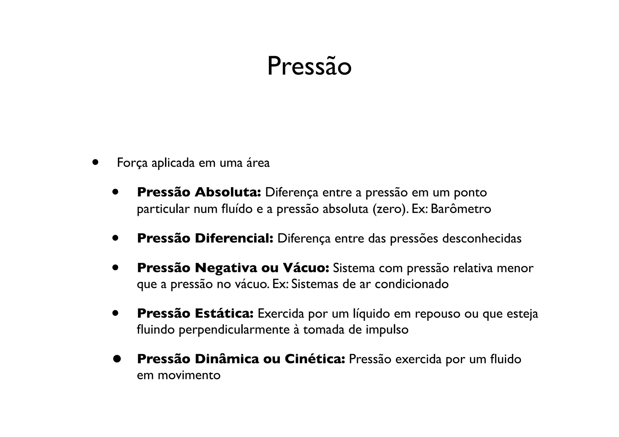 Pressão


•   Força aplicada em uma área

    •   Pressão Absoluta: Diferença entre a pressão em um ponto
        particular num ﬂuído e a pressão absoluta (zero). Ex: Barômetro

    •   Pressão Diferencial: Diferença entre das pressões desconhecidas

    •   Pressão Negativa ou Vácuo: Sistema com pressão relativa menor
        que a pressão no vácuo. Ex: Sistemas de ar condicionado

    •   Pressão Estática: Exercida por um líquido em repouso ou que esteja
        ﬂuindo perpendicularmente à tomada de impulso

    •   Pressão Dinâmica ou Cinética: Pressão exercida por um ﬂuido
        em movimento
 