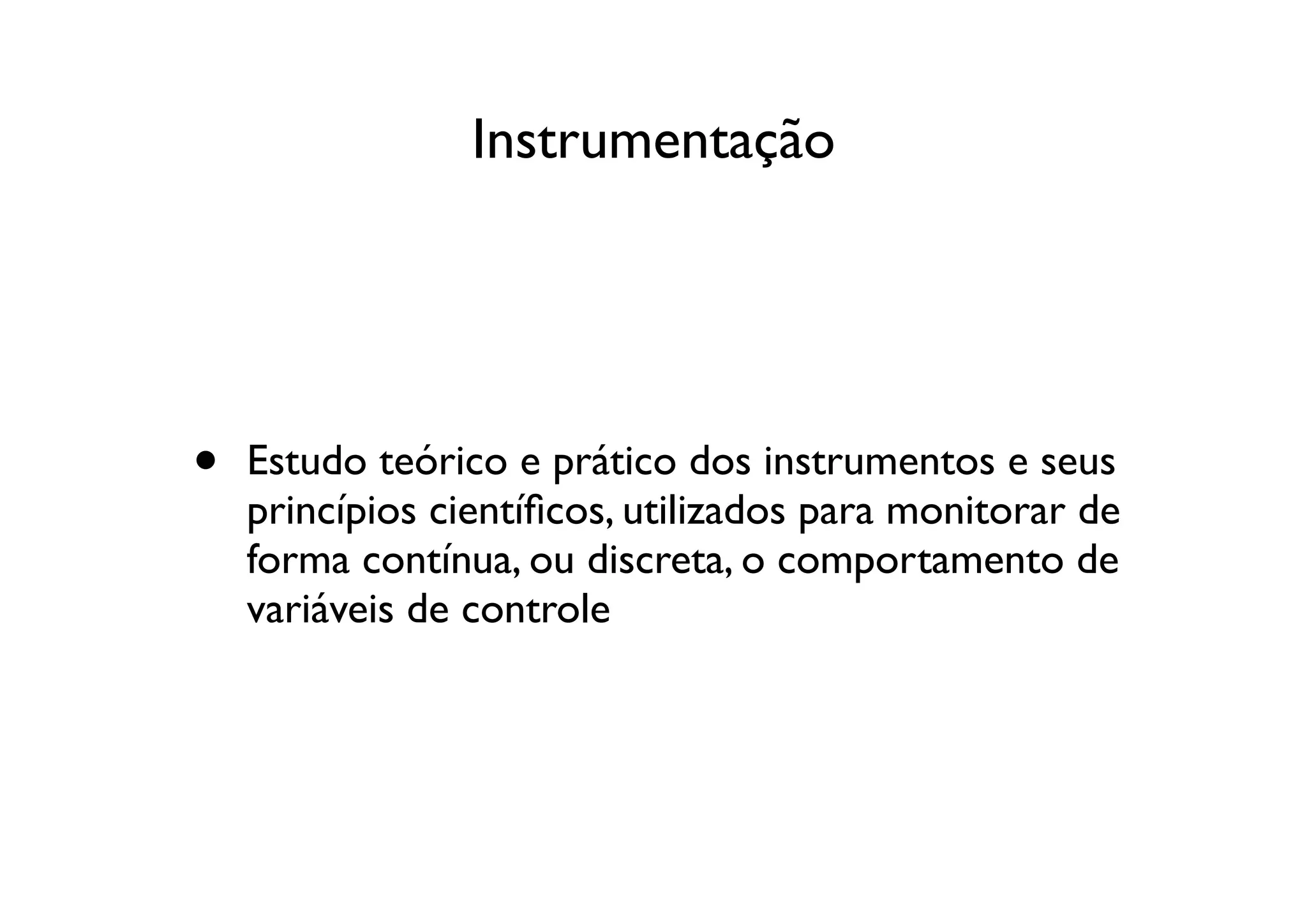 Instrumentação




•   Estudo teórico e prático dos instrumentos e seus
    princípios cientíﬁcos, utilizados para monitorar de
    forma contínua, ou discreta, o comportamento de
    variáveis de controle
 