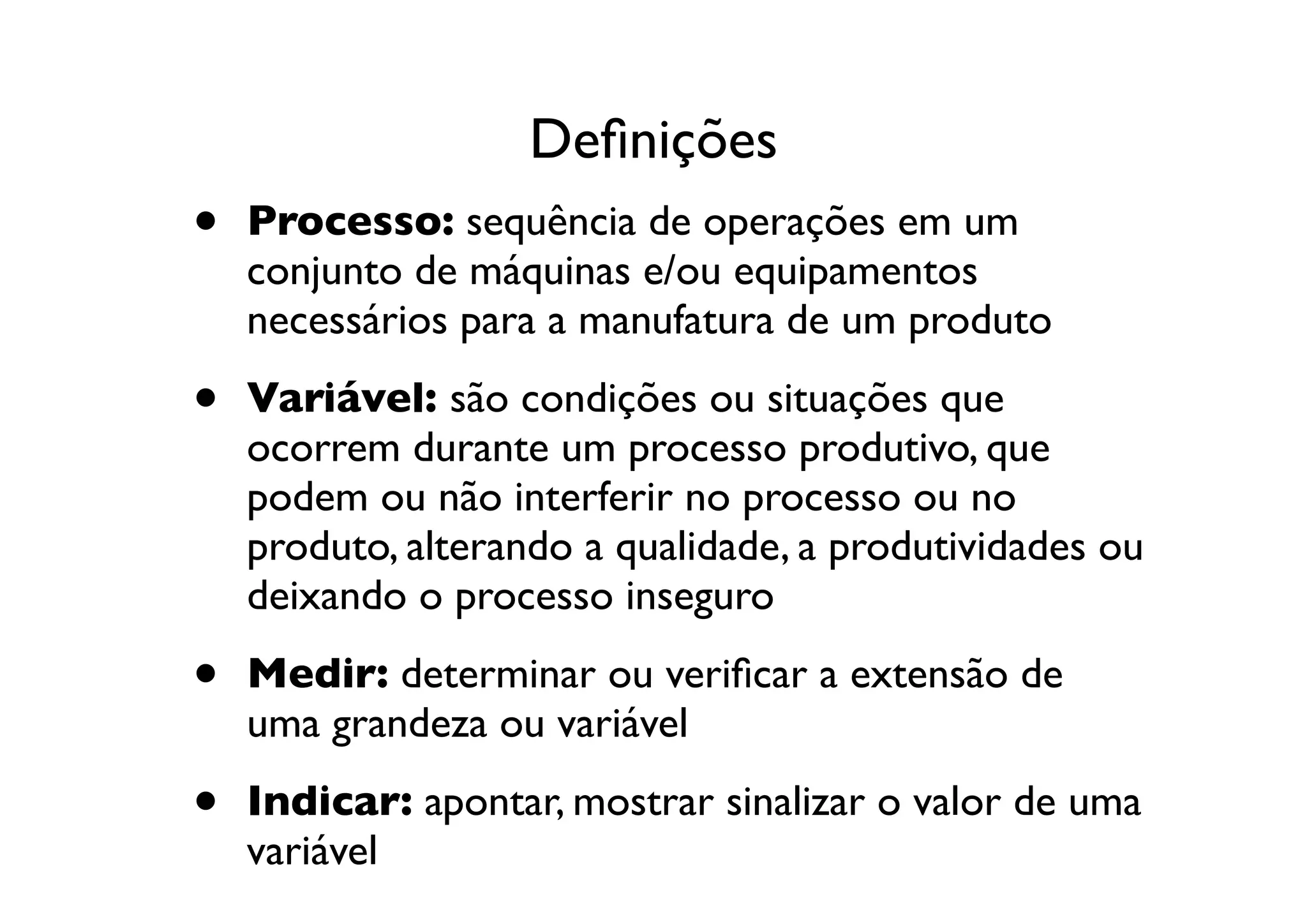 Deﬁnições
•   Processo: sequência de operações em um
    conjunto de máquinas e/ou equipamentos
    necessários para a manufatura de um produto

•   Variável: são condições ou situações que
    ocorrem durante um processo produtivo, que
    podem ou não interferir no processo ou no
    produto, alterando a qualidade, a produtividades ou
    deixando o processo inseguro

•   Medir: determinar ou veriﬁcar a extensão de
    uma grandeza ou variável

•   Indicar: apontar, mostrar sinalizar o valor de uma
    variável
 