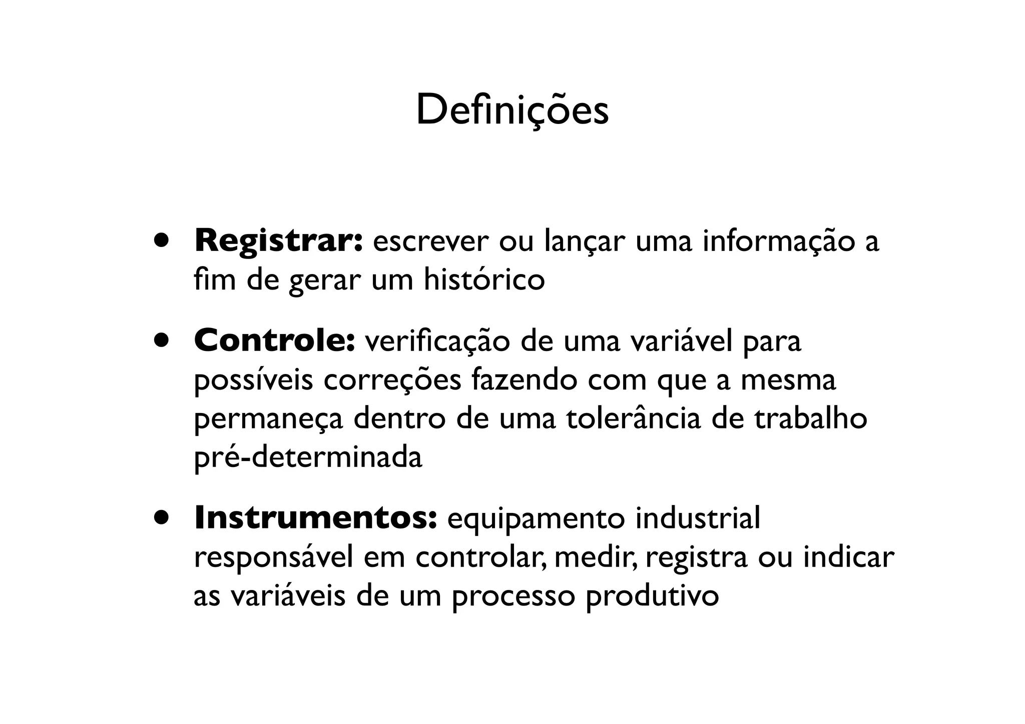 Deﬁnições


•   Registrar: escrever ou lançar uma informação a
    ﬁm de gerar um histórico

•   Controle: veriﬁcação de uma variável para
    possíveis correções fazendo com que a mesma
    permaneça dentro de uma tolerância de trabalho
    pré-determinada

•   Instrumentos: equipamento industrial
    responsável em controlar, medir, registra ou indicar
    as variáveis de um processo produtivo
 