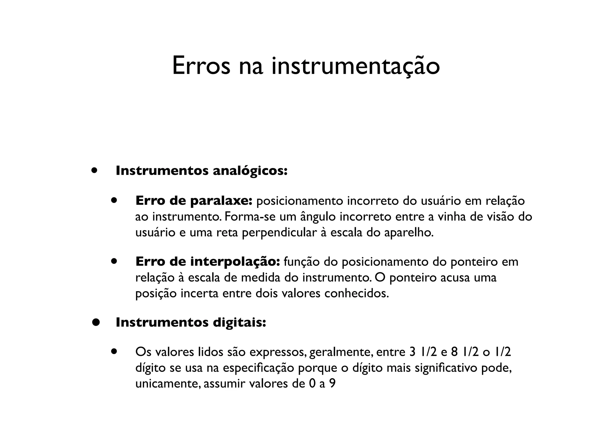 Erros na instrumentação


•   Instrumentos analógicos:

    •   Erro de paralaxe: posicionamento incorreto do usuário em relação
        ao instrumento. Forma-se um ângulo incorreto entre a vinha de visão do
        usuário e uma reta perpendicular à escala do aparelho.

    •   Erro de interpolação: função do posicionamento do ponteiro em
        relação à escala de medida do instrumento. O ponteiro acusa uma
        posição incerta entre dois valores conhecidos.

•   Instrumentos digitais:

    •   Os valores lidos são expressos, geralmente, entre 3 1/2 e 8 1/2 o 1/2
        dígito se usa na especiﬁcação porque o dígito mais signiﬁcativo pode,
        unicamente, assumir valores de 0 a 9
 