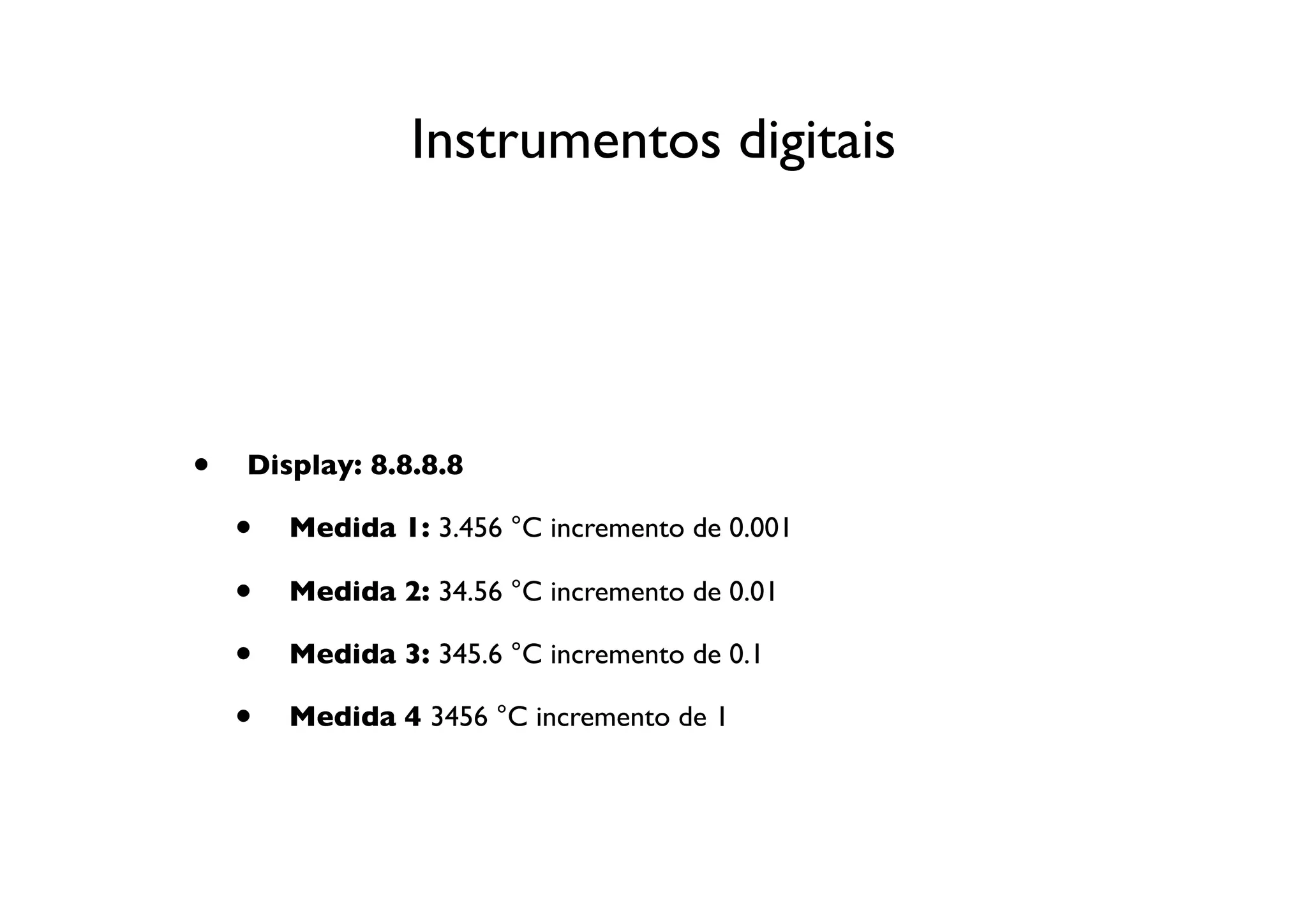 Instrumentos digitais




•   Display: 8.8.8.8

    •   Medida 1: 3.456 °C incremento de 0.001

    •   Medida 2: 34.56 °C incremento de 0.01

    •   Medida 3: 345.6 °C incremento de 0.1

    •   Medida 4 3456 °C incremento de 1
 
