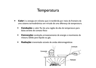 Temperatura

•   Calor é a energia em trânsito que é transferida por meio da fronteira de
    uma sistema termodinâmico em virtude de uma diferença de temperatura.

    •   Condução: o calor ﬂui de uma região de alta de temperatura para
        baixa através de contato físico

    •   Convecção: condução, armazenamento de energia e movimento da
        mistura. Sólido para líquido ou gás.

    •   Radiação: transmissão através de ondas eletromagnéticas
 