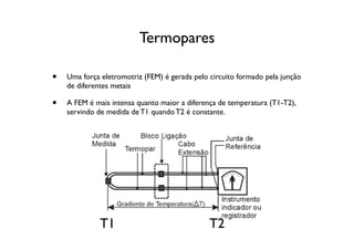 Termopares

•   Uma força eletromotriz (FEM) é gerada pelo circuito formado pela junção
    de diferentes metais

•   A FEM é mais intensa quanto maior a diferença de temperatura (T1-T2),
    servindo de medida de T1 quando T2 é constante.




              T1                               T2
 