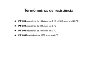 Termômetros de resistência

•   PT 100: resistência de 100 ohms em 0 °C e 138.4 ohms em 100 °C

•   PT 200: resistência de 200 ohms em 0 °C

•   PT 500: resistência de 500 ohms em 0 °C

•   PT 1000: resistência de 1000 ohms em 0 °C
 
