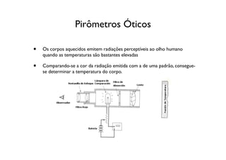 Pirômetros Óticos

•   Os corpos aquecidos emitem radiações perceptíveis ao olho humano
    quando as temperaturas são bastantes elevadas

•   Comparando-se a cor da radiação emitida com a de uma padrão, consegue-
    se determinar a temperatura do corpo.
 