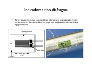 Indicadores tipo diafragma

•   Strain Gauge dispositivo cuja resistência elétrica varia na proporção do valor
    da distensão no dispositivo. O strain gauge mais amplamente utilizado é o de
    ligação metálica.
 